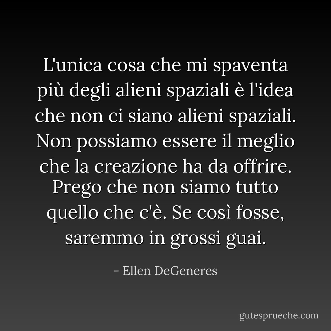 L'unica cosa che mi spaventa più degli alieni spaziali è l'idea che non ci siano alieni spaziali. Non possiamo essere il meglio che la creazione ha da offrire. Prego che non siamo tutto quello che c'è. Se così fosse, saremmo in grossi guai. - Ellen DeGeneres