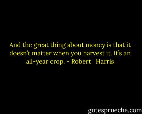 And the great thing about money is that it doesn’t matter when you harvest it. It’s an all-year crop. - Robert   Harris