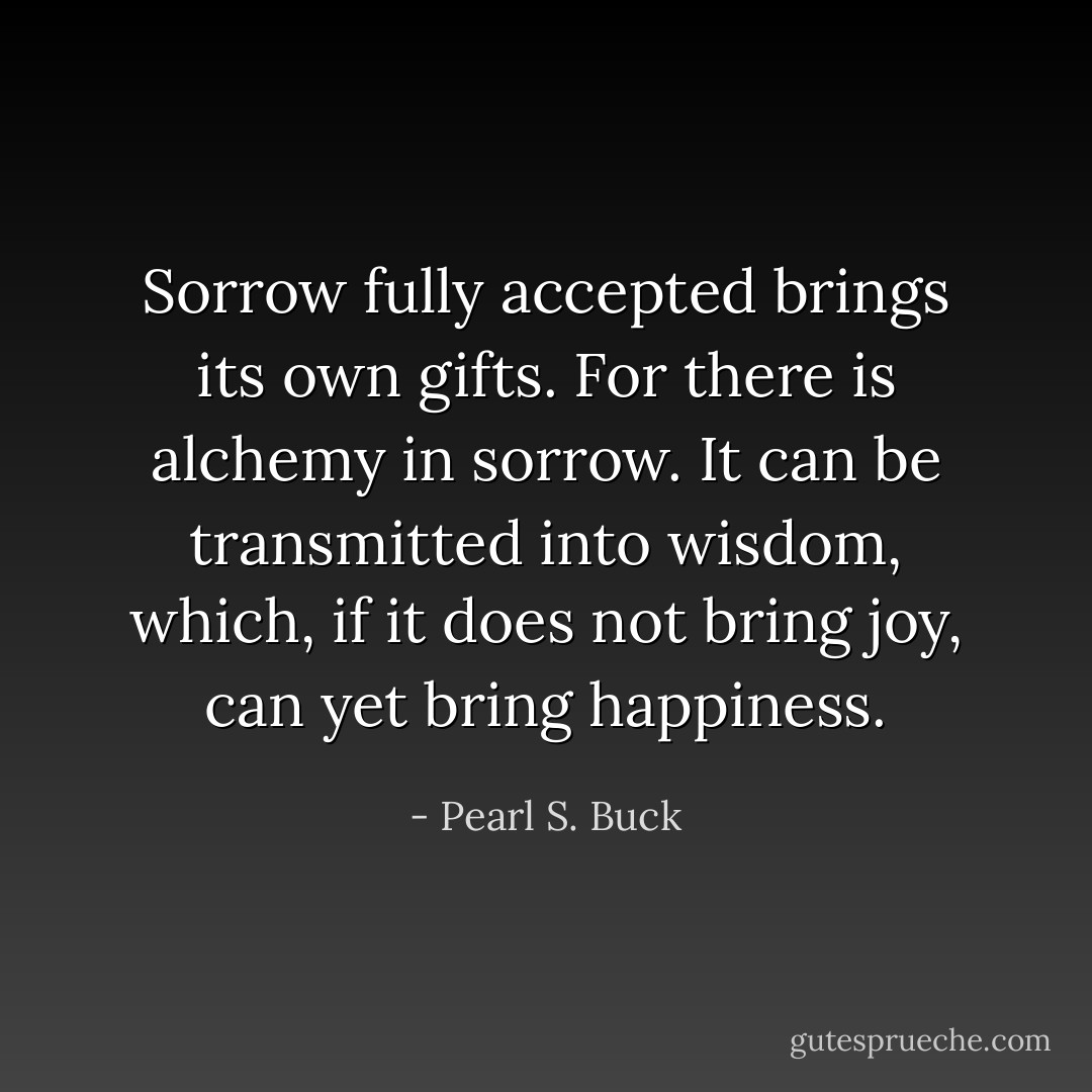 Sorrow fully accepted brings its own gifts. For there is alchemy in sorrow. It can be transmitted into wisdom, which, if it does not bring joy, can yet bring happiness. - Pearl S. Buck
