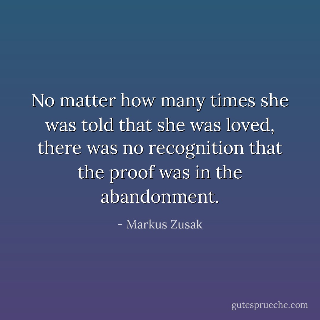 No matter how many times she was told that she was loved, there was no recognition that the proof was in the abandonment. - Markus Zusak