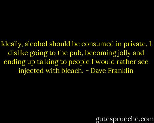Ideally, alcohol should be consumed in private. I dislike going to the pub, becoming jolly and ending up talking to people I would rather see injected with bleach. - Dave Franklin
