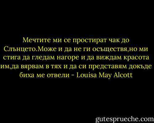 Мечтите ми се простират чак до Слънцето.Може и да не ги осъществя,но ми стига да гледам нагоре и да виждам красота им,да вярвам в тях и да си представям докъде биха ме отвели - Louisa May Alcott