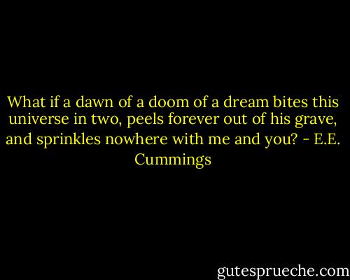 What if a dawn of a doom of a dream<br />bites this universe in two,<br />peels forever out of his grave,<br />and sprinkles nowhere with me and you? - E.E. Cummings