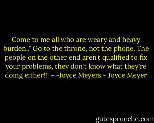 Come to me all who are weary and heavy burden.." Go to the throne, not the phone. The people on the other end aren't qualified to fix your problems, they don't know what they're doing either!!! ~ -Joyce Meyers - Joyce Meyer