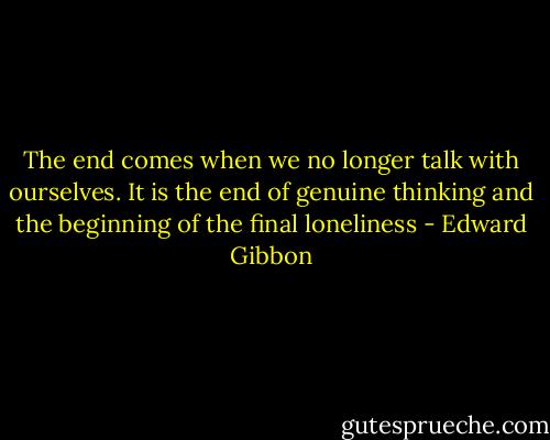 The end comes when we no longer talk with ourselves. It is the end of genuine thinking and the beginning of the final loneliness - Edward Gibbon