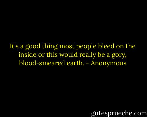 It's a good thing most people bleed on the inside or this would really be a gory, blood-smeared earth. - Anonymous