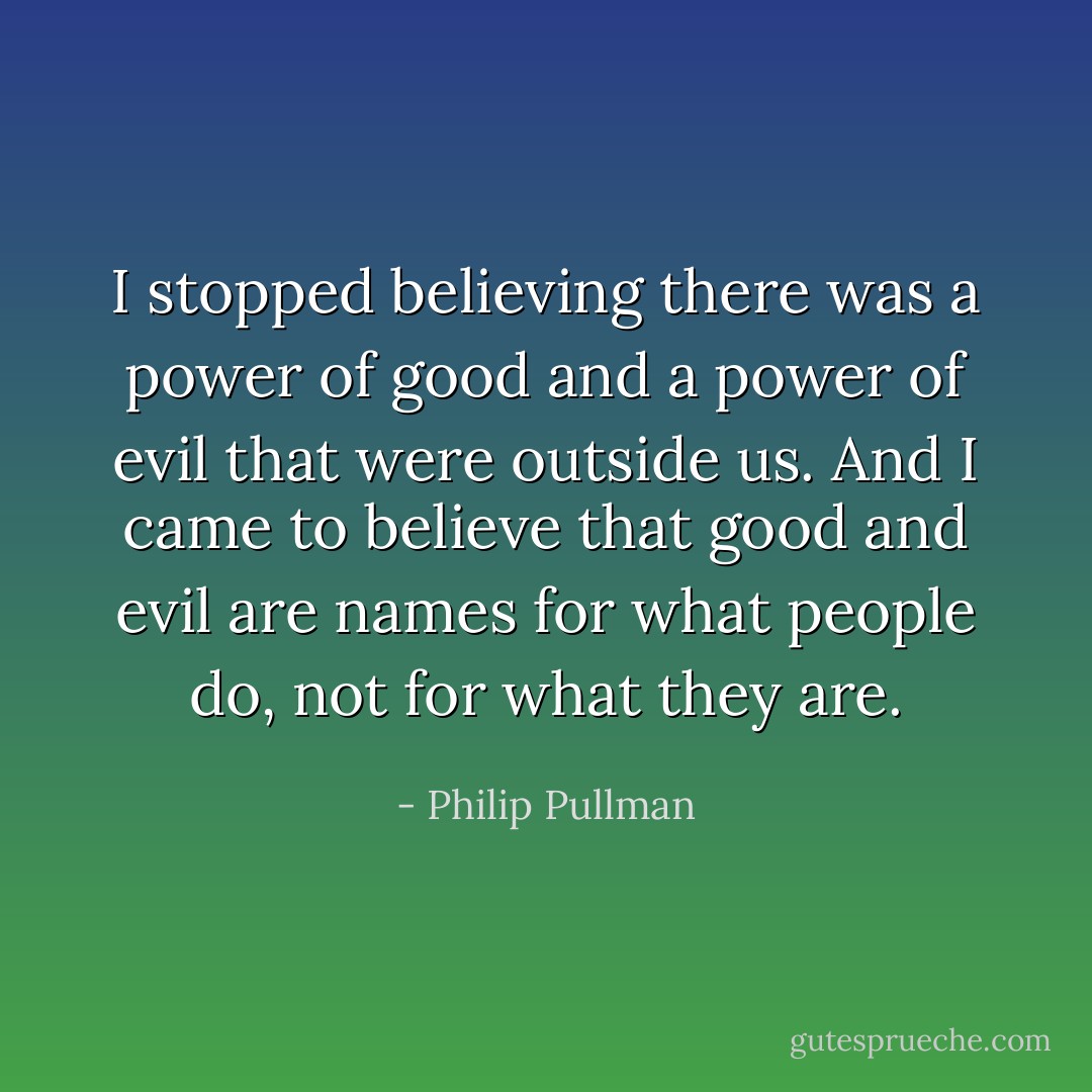 I stopped believing there was a power of good and a power of evil that were outside us. And I came to believe that good and evil are names for what people do, not for what they are. - Philip Pullman