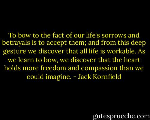 To bow to the fact of our life's sorrows and betrayals is to accept them; and from this deep gesture we discover that all life is workable. As we learn to bow, we discover that the heart holds more freedom and compassion than we could imagine. - Jack Kornfield