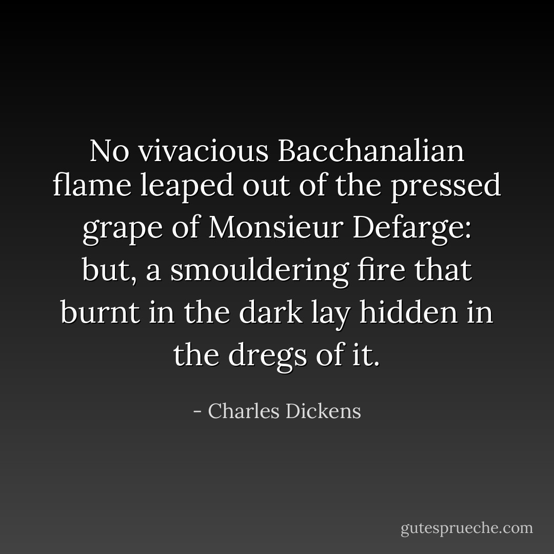 No vivacious Bacchanalian flame leaped out of the pressed grape of Monsieur Defarge: but, a smouldering fire that burnt in the dark lay hidden in the dregs of it. - Charles Dickens