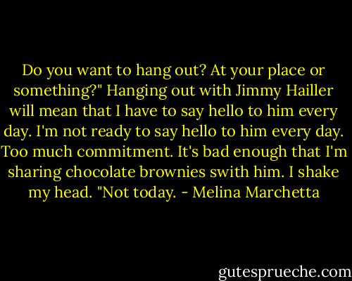 Do you want to hang out? At your place or something?" Hanging out with Jimmy Hailler will mean that I have to say hello to him every day. I'm not ready to say hello to him every day. Too much commitment. It's bad enough that I'm sharing chocolate brownies swith him. I shake my head. "Not today. - Melina Marchetta