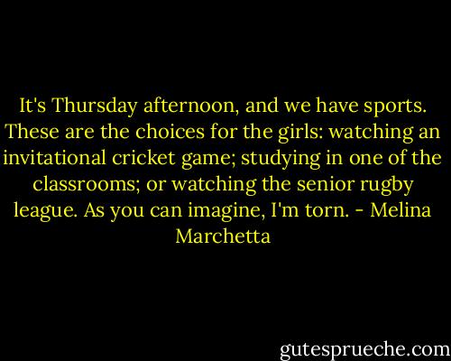 It's Thursday afternoon, and we have sports. These are the choices for the girls: watching an invitational cricket game; studying in one of the classrooms; or watching the senior rugby league. As you can imagine, I'm torn. - Melina Marchetta