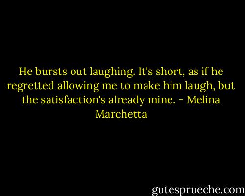 He bursts out laughing. It's short, as if he regretted allowing me to make him laugh, but the satisfaction's already mine. - Melina Marchetta