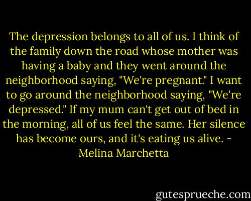The depression belongs to all of us. I think of the family down the road whose mother was having a baby and they went around the neighborhood saying, "We're pregnant." I want to go around the neighborhood saying, "We're depressed." If my mum can't get out of bed in the morning, all of us feel the same. Her silence has become ours, and it's eating us alive. - Melina Marchetta