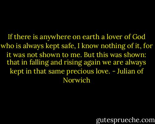 If there is anywhere on earth a lover of God who is always kept safe, I know nothing of it, for it was not shown to me. But this was shown: that in falling and rising again we are always kept in that same precious love. - Julian of Norwich