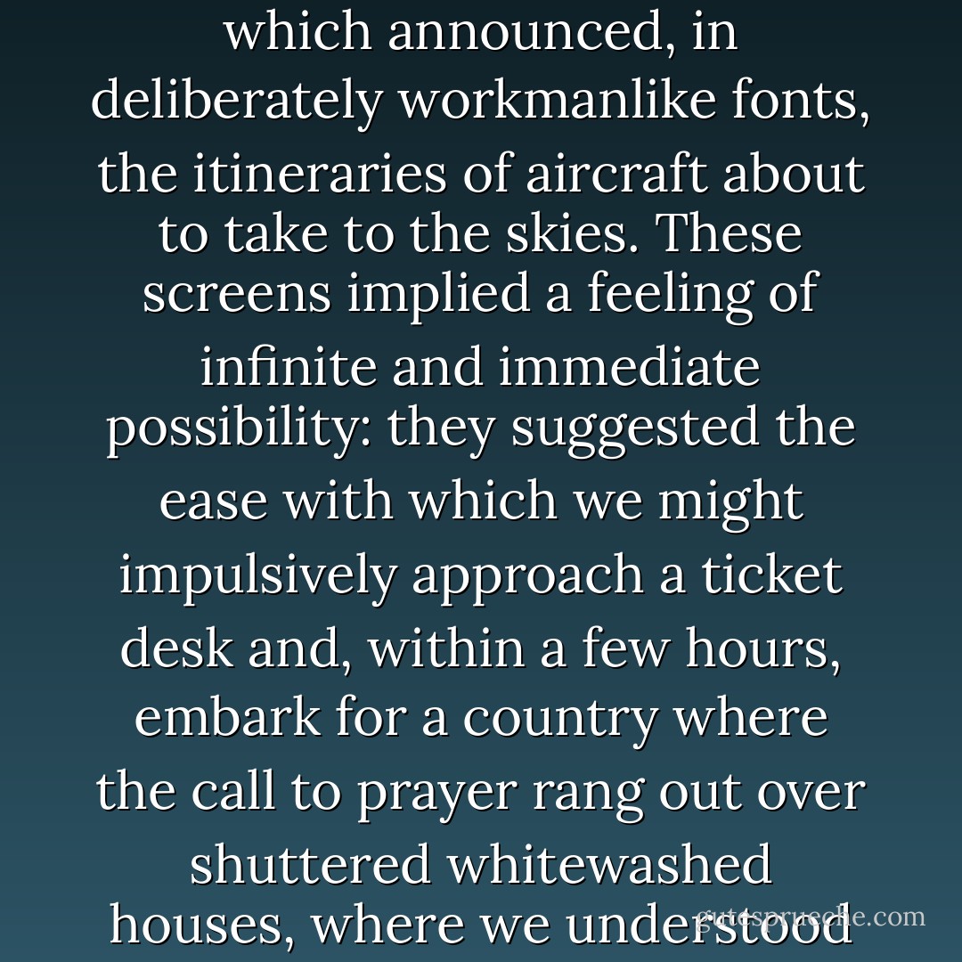 Nowhere was the airport's charm more concentrated than on the screens placed at intervals across the terminal which announced, in deliberately workmanlike fonts, the itineraries of aircraft about to take to the skies. These screens implied a feeling of infinite and immediate possibility: they suggested the ease with which we might impulsively approach a ticket desk and, within a few hours, embark for a country where the call to prayer rang out over shuttered whitewashed houses, where we understood nothing of the language and where no one knew our identities. - Alain de Botton