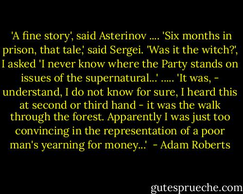  'A fine story', said Asterinov ....<br />'Six months in prison, that tale,' said Sergei.<br />'Was it the witch?', I asked 'I never know where the Party stands on issues of the supernatural...'<br />.....<br />'It was, - understand, I do not know for sure, I heard this at second or third hand - it was the walk through the forest. Apparently I was just too convincing in the representation of a poor man's yearning for money...'  - Adam Roberts