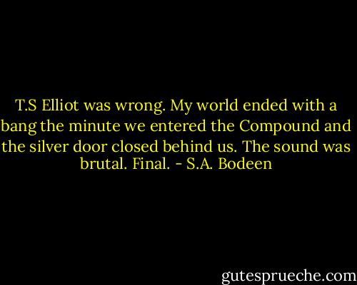 T.S Elliot was wrong. My world ended with a bang the minute we entered the Compound and the silver door closed behind us.<br />The sound was brutal.<br />Final. - S.A. Bodeen