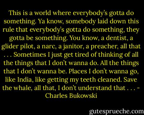 This is a world where everybody’s gotta do something. Ya know, somebody laid down this rule that everybody’s gotta do something, they gotta be something. You know, a dentist, a glider pilot, a narc, a janitor, a preacher, all that . . . Sometimes I just get tired of thinking of all the things that I don’t wanna do. All the things that I don’t wanna be. Places I don’t wanna go, like India, like getting my teeth cleaned. Save the whale, all that, I don’t understand that . . . - Charles Bukowski