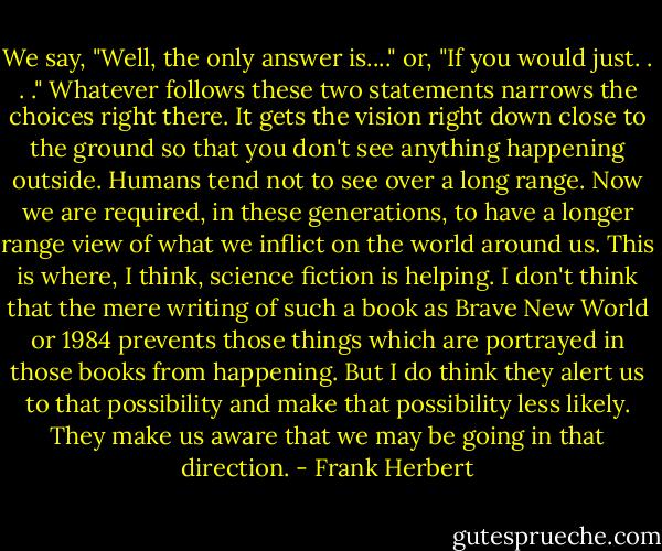 We say, "Well, the only answer is...." or, "If you would just. . . ." Whatever follows these two statements narrows the choices right there. It gets the vision right down close to the ground so that you don't see anything happening outside. Humans tend not to see over a long range. Now we are required, in these generations, to have a longer range view of what we inflict on the world around us. This is where, I think, science fiction is helping. I don't think that the mere writing of such a book as Brave New World or 1984 prevents those things which are portrayed in those books from happening. But I do think they alert us to that possibility and make that possibility less likely. They make us aware that we may be going in that direction. - Frank Herbert