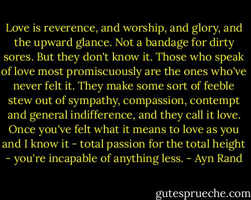Love is reverence, and worship, and glory, and the upward glance. Not a bandage for dirty sores. But they don't know it. Those who speak of love most promiscuously are the ones who've never felt it. They make some sort of feeble stew out of sympathy, compassion, contempt and general indifference, and they call it love. Once you've felt what it means to love as you and I know it - total passion for the total height - you're incapable of anything less. - Ayn Rand