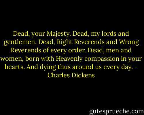 Dead, your Majesty. Dead, my lords and gentlemen. Dead, Right Reverends and Wrong Reverends of every order. Dead, men and women, born with Heavenly compassion in your hearts. And dying thus around us every day. - Charles Dickens