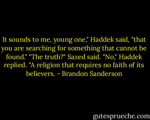 It sounds to me, young one," Haddek said, "that you are searching for something that cannot be found."<br />"The truth?" Sazed said.<br />"No," Haddek replied. "A religion that requires no faith of its believers. - Brandon Sanderson