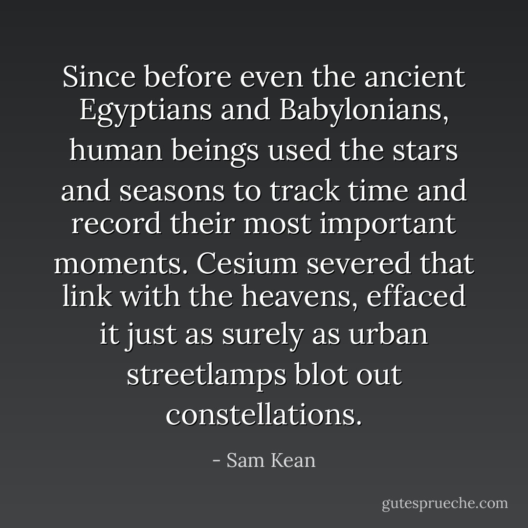 Since before even the ancient Egyptians and Babylonians, human beings used the stars and seasons to track time and record their most important moments. Cesium severed that link with the heavens, effaced it just as surely as urban streetlamps blot out constellations. - Sam Kean