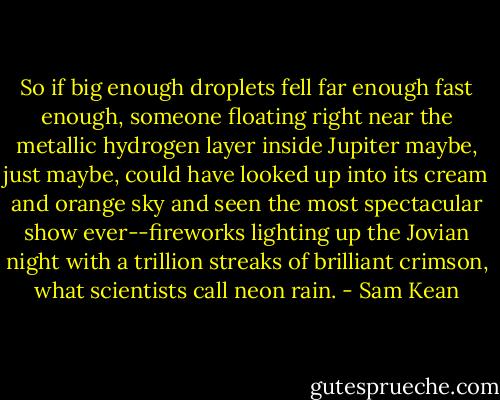 So if big enough droplets fell far enough fast enough, someone floating right near the metallic hydrogen layer inside Jupiter maybe, just maybe, could have looked up into its cream and orange sky and seen the most spectacular show ever--fireworks lighting up the Jovian night with a trillion streaks of brilliant crimson, what scientists call neon rain. - Sam Kean