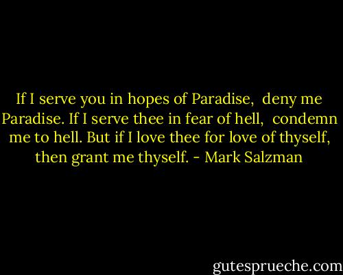 If I serve you in hopes of Paradise, <br />deny me Paradise.<br />If I serve thee in fear of hell, <br />condemn me to hell.<br />But if I love thee for love of thyself,<br />then grant me thyself. - Mark Salzman