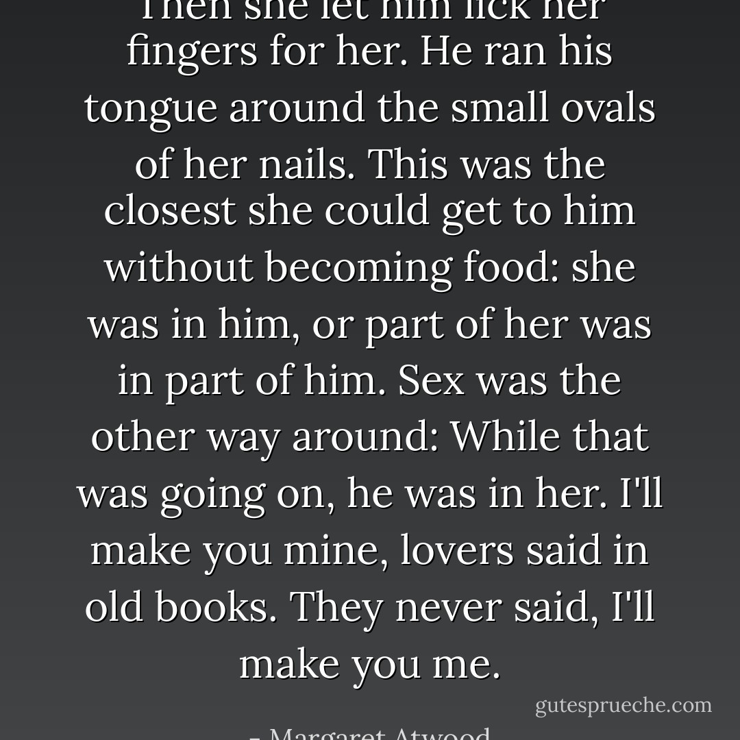 Then she let him lick her fingers for her. He ran his tongue around the small ovals of her nails. This was the closest she could get to him without becoming food: she was in him, or part of her was in part of him. Sex was the other way around: While that was going on, he was in her. I'll make you mine, lovers said in old books. They never said, I'll make you me. - Margaret Atwood