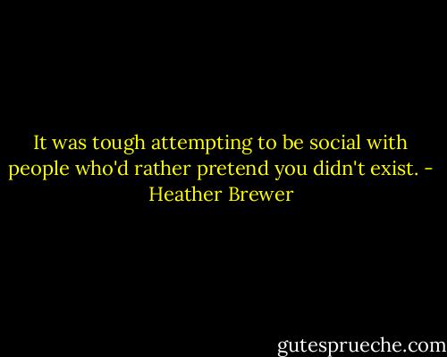 It was tough attempting to be social with people who'd rather pretend you didn't exist. - Heather Brewer