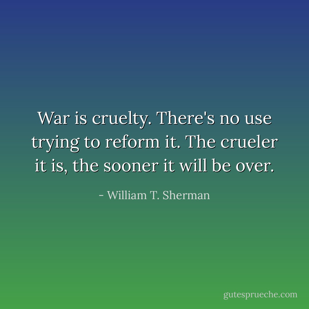 War is cruelty. There's no use trying to reform it. The crueler it is, the sooner it will be over. - William T. Sherman