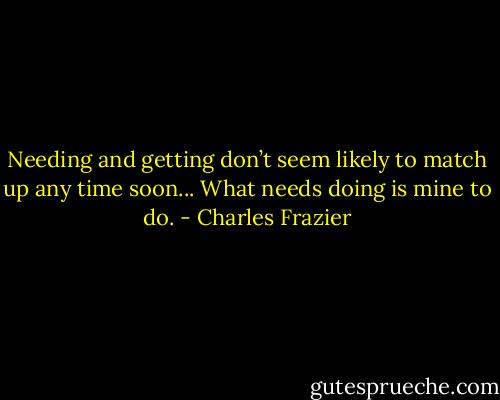 Needing and getting don’t seem likely to match up any time soon... What needs doing is mine to do. - Charles Frazier