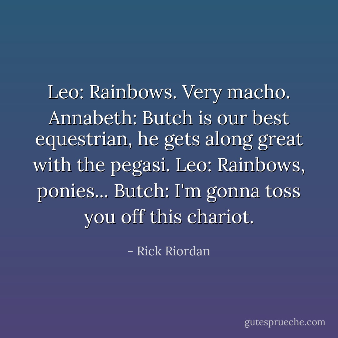 Leo: Rainbows. Very macho.<br />Annabeth: Butch is our best equestrian, he gets along great with the pegasi.<br />Leo: Rainbows, ponies...<br />Butch: I'm gonna toss you off this chariot. - Rick Riordan