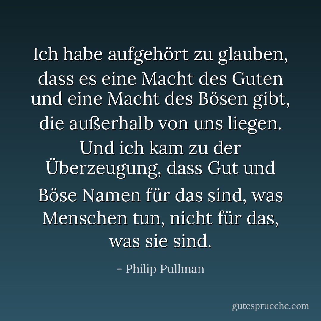 Ich habe aufgehört zu glauben, dass es eine Macht des Guten und eine Macht des Bösen gibt, die außerhalb von uns liegen. Und ich kam zu der Überzeugung, dass Gut und Böse Namen für das sind, was Menschen tun, nicht für das, was sie sind. - Philip Pullman<