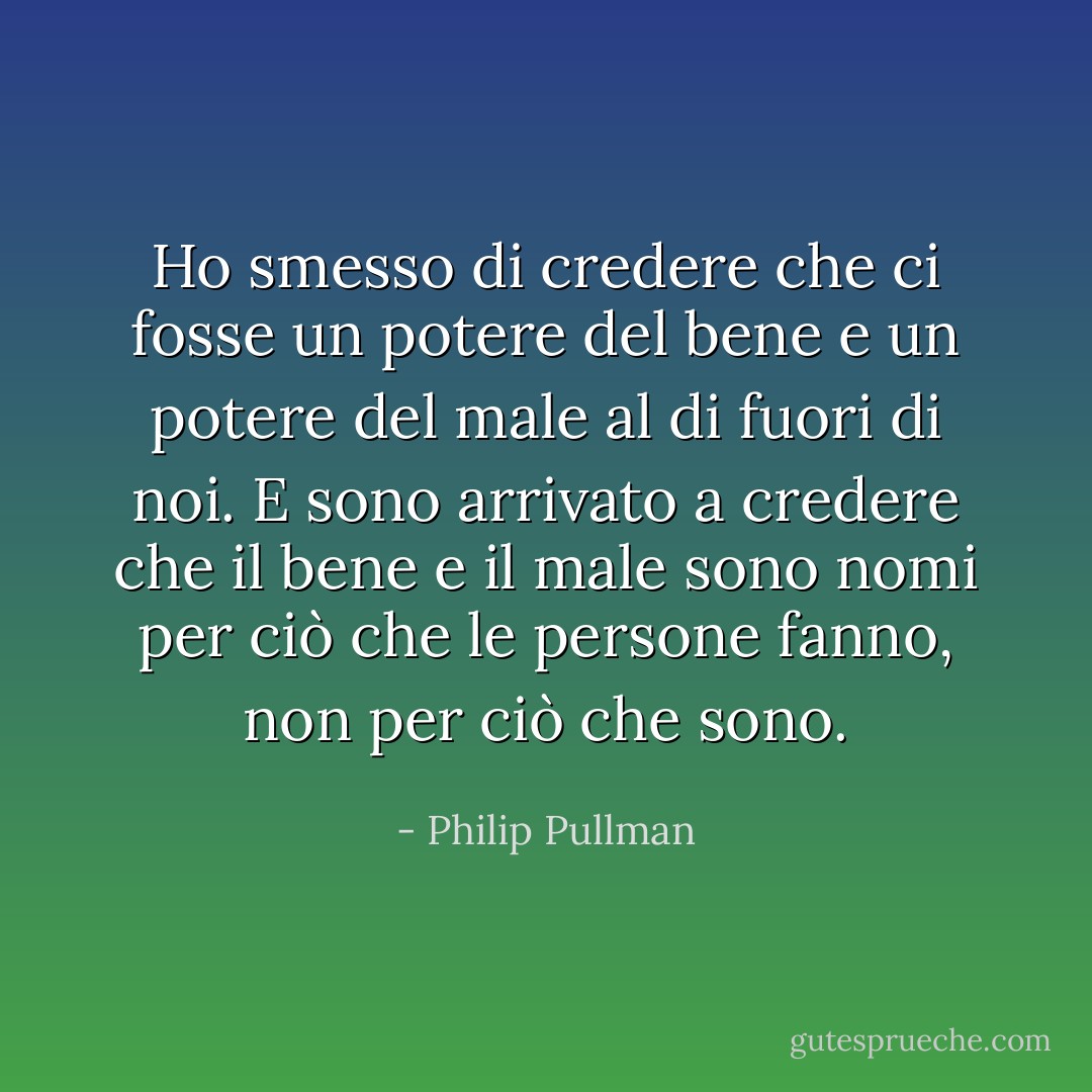 Ho smesso di credere che ci fosse un potere del bene e un potere del male al di fuori di noi. E sono arrivato a credere che il bene e il male sono nomi per ciò che le persone fanno, non per ciò che sono. - Philip Pullman