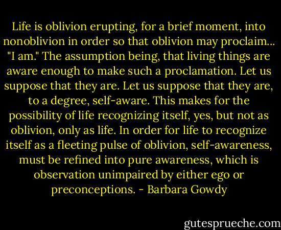 Life is oblivion erupting, for a brief moment, into nonoblivion in order so that oblivion may proclaim... "I am." The assumption being, that living things are aware enough to make such a proclamation. Let us suppose that they are. Let us suppose that they are, to a degree, self-aware. This makes for the possibility of life recognizing itself, yes, but not as oblivion, only as life. In order for life to recognize itself as a fleeting pulse of oblivion, self-awareness, must be refined into pure awareness, which is observation unimpaired by either ego or preconceptions. - Barbara Gowdy