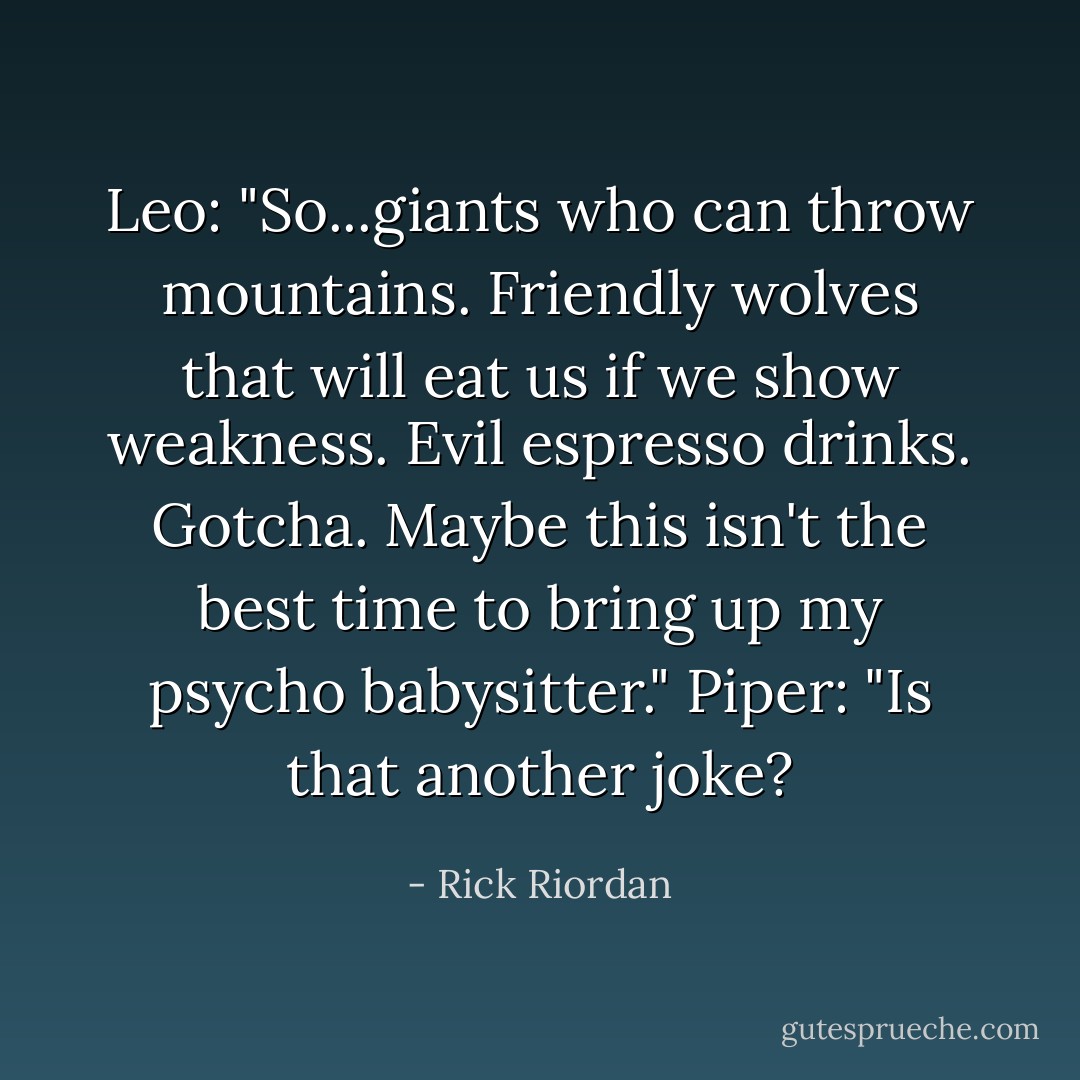 Leo: "So...giants who can throw mountains. Friendly wolves that will eat us if we show weakness. Evil espresso drinks. Gotcha. Maybe this isn't the best time to bring up my psycho babysitter."<br />Piper: "Is that another joke? - Rick Riordan