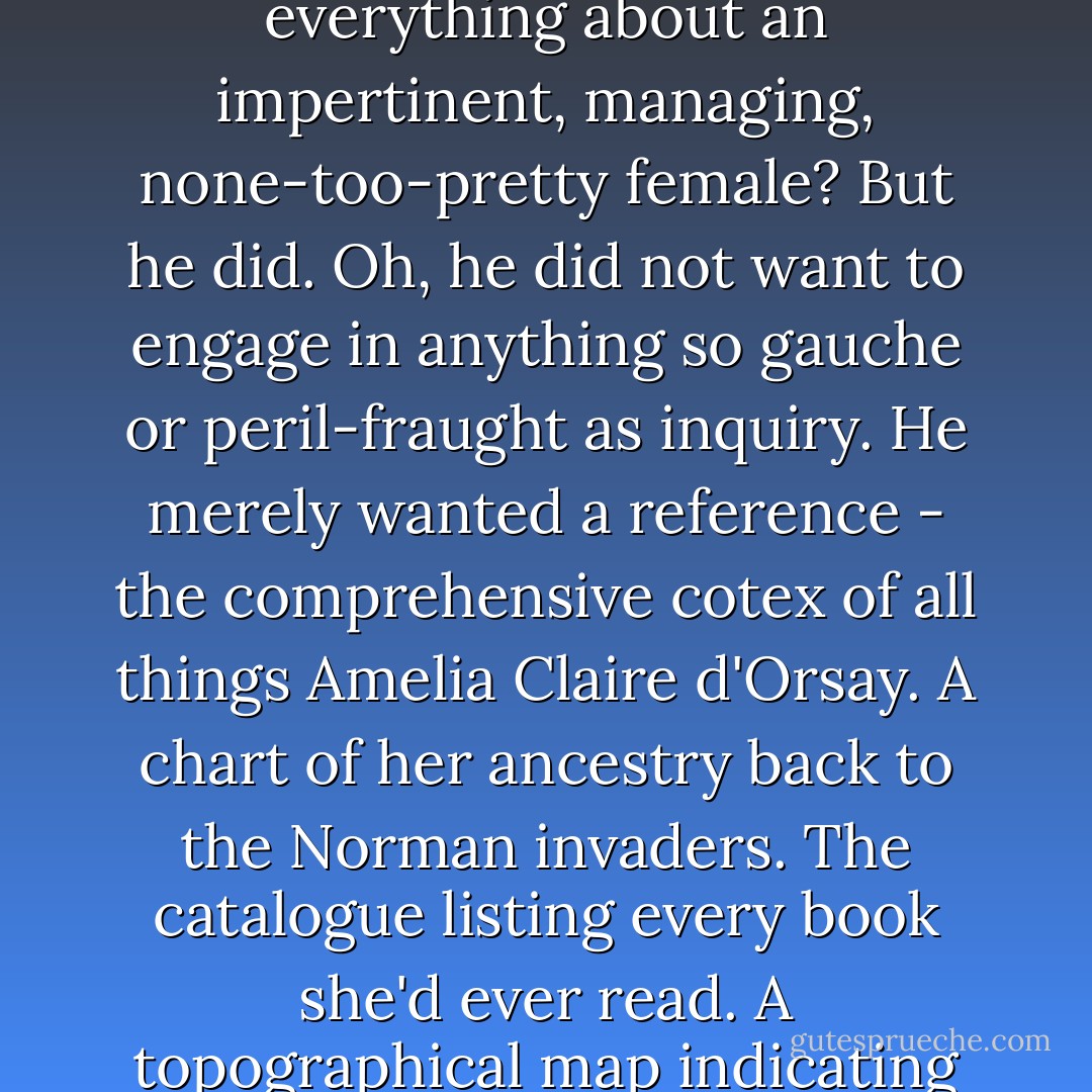 Damn it, why was he wondering about her? Why did he feel this need to know everything about an impertinent, managing, none-too-pretty female? But he did. Oh, he did not want to engage in anything so gauche or peril-fraught as inquiry. He merely wanted a reference - the comprehensive cotex of all things Amelia Claire d'Orsay. A chart of her ancestry back to the Norman invaders. The catalogue listing every book she'd ever read. A topographical map indicating the precise location of every freckle on her skin. - Tessa Dare