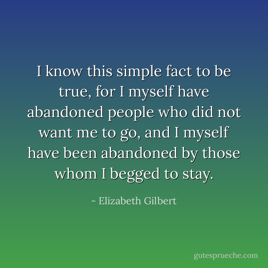 I know this simple fact to be true, for I myself have abandoned people who did not want me to go, and I myself have been abandoned by those whom I begged to stay. - Elizabeth Gilbert