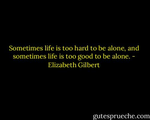 Sometimes life is too hard to be alone, and sometimes life is too good to be alone. - Elizabeth Gilbert
