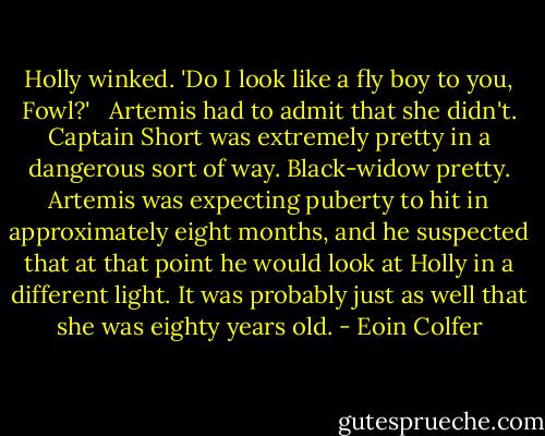 Holly winked. 'Do I look like a fly boy to you, Fowl?' <br /><br />Artemis had to admit that she didn't. Captain Short was extremely pretty in a dangerous sort of way. Black-widow pretty. Artemis was expecting puberty to hit in approximately eight months, and he suspected that at that point he would look at Holly in a different light. It was probably just as well that she was eighty years old. - Eoin Colfer