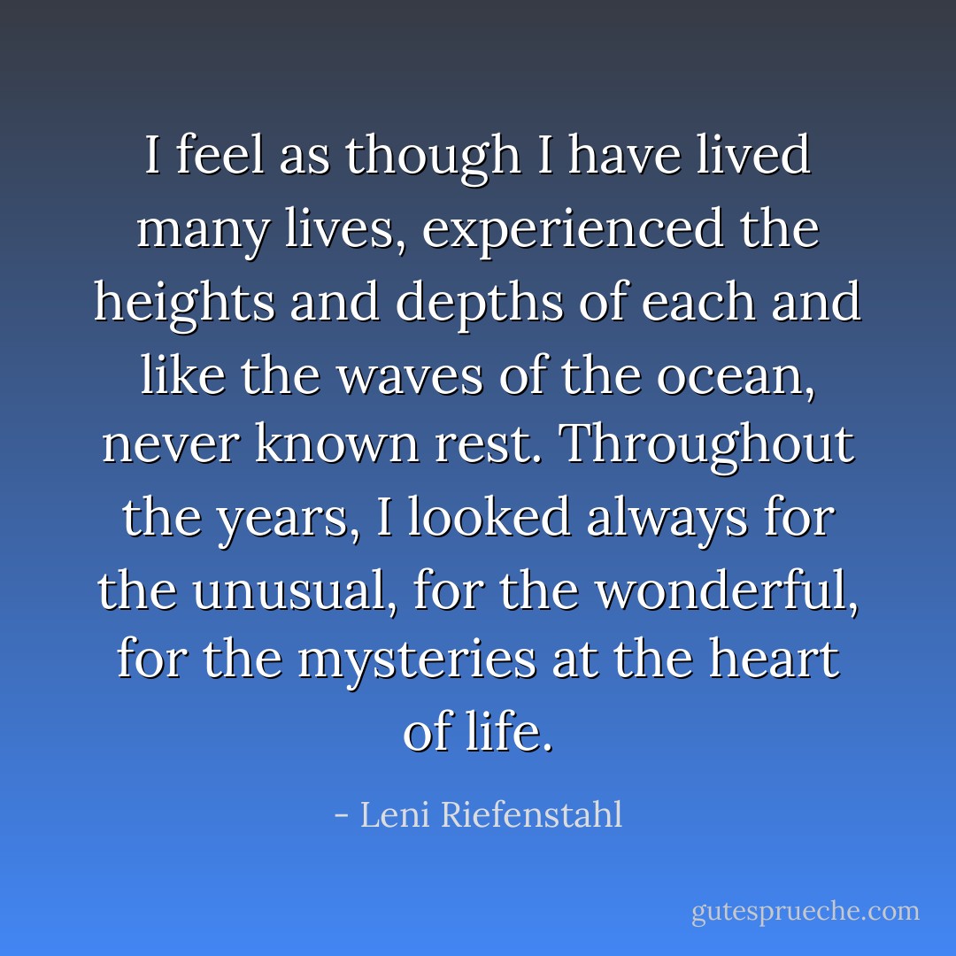 I feel as though I have lived many lives, experienced the heights and depths of each and like the waves of the ocean, never known rest. Throughout the years, I looked always for the unusual, for the wonderful, for the mysteries at the heart of life. - Leni Riefenstahl