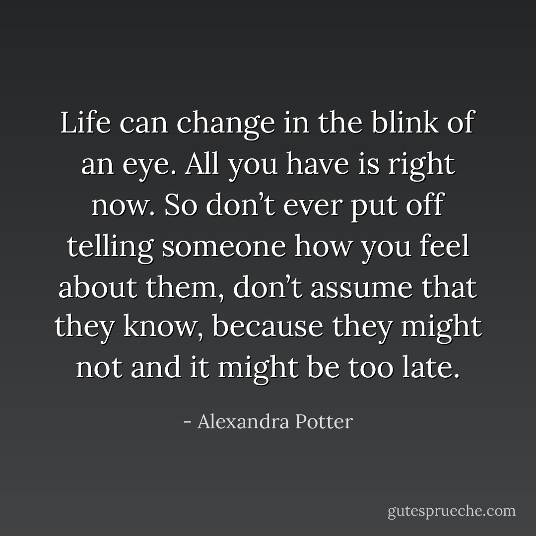 Life can change in the blink of an eye. All you have is right now. So don’t ever put off telling someone how you feel about them, don’t assume that they know, because they might not and it might be too late. - Alexandra Potter