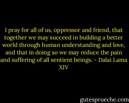I pray for all of us, oppressor and friend,<br />that together we may succeed in building a better world<br />through human understanding and love,<br />and that in doing so we may reduce<br />the pain and suffering of all sentient beings. - Dalai Lama XIV