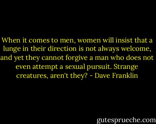 When it comes to men, women will insist that a lunge in their direction is not always welcome, and yet they cannot forgive a man who does not even attempt a sexual pursuit. Strange creatures, aren't they? - Dave Franklin