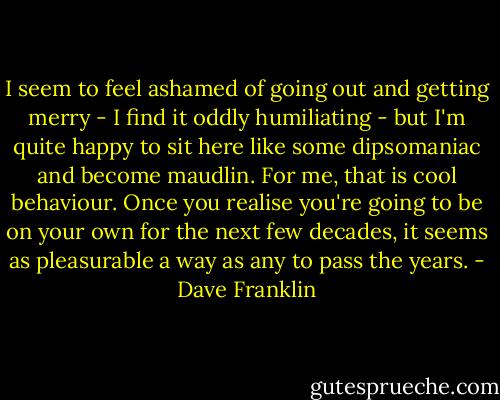 I seem to feel ashamed of going out and getting merry - I find it oddly humiliating - but I'm quite happy to sit here like some dipsomaniac and become maudlin. For me, that is cool behaviour. Once you realise you're going to be on your own for the next few decades, it seems as pleasurable a way as any to pass the years. - Dave Franklin