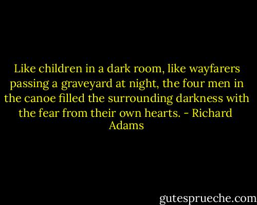 Like children in a dark room, like wayfarers passing a graveyard at night, the four men in the canoe filled the surrounding darkness with the fear from their own hearts. - Richard  Adams