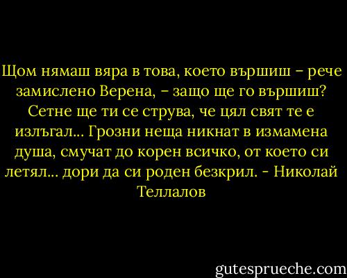 Щом нямаш вяра в това, което вършиш – рече замислено Верена, – защо ще го вършиш? Сетне ще ти се струва, че цял свят те е излъгал... Грозни неща никнат в измамена душа, смучат до корен всичко, от което си летял... дори да си роден безкрил. - Николай Теллалов