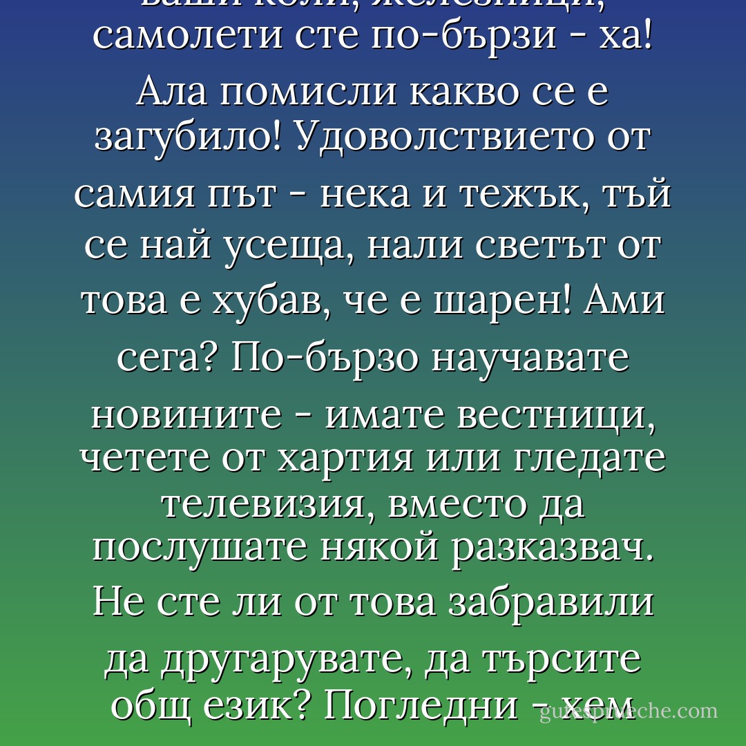 С какво сте по-добри от миналото? Само че с тези ваши коли, железници, самолети сте по-бързи - ха! Ала помисли какво се е загубило! Удоволствието от самия път - нека и тежък, тъй се най усеща, нали светът от това е хубав, че е шарен! Ами сега? По-бързо научавате новините - имате вестници, четете от хартия или гледате телевизия, вместо да послушате някой разказвач. Не сте ли от това забравили да другарувате, да търсите общ език? Погледни - хем знаете повече... хем се разбирате по-малко... - Николай Теллалов